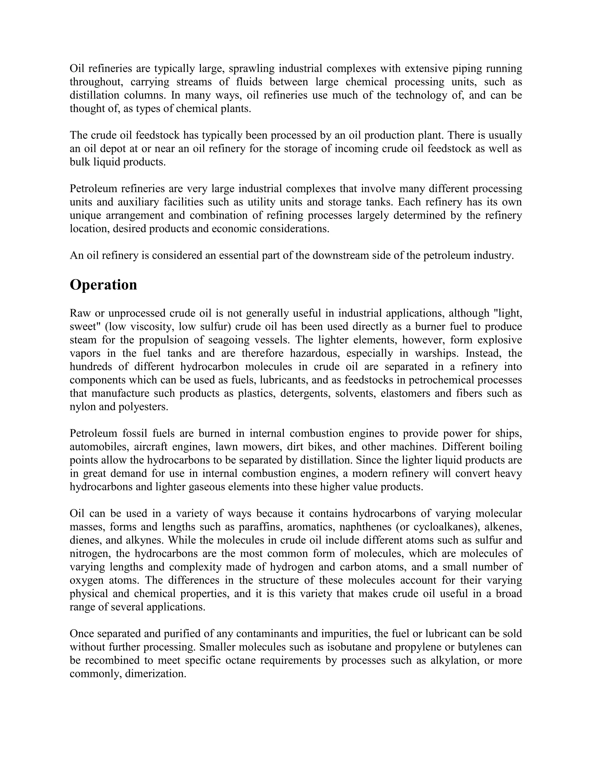 Oil refineries are typically large, sprawling industrial complexes with extensive piping running
throughout, carrying streams of fluids between large chemical processing units, such as
distillation columns. In many ways, oil refineries use much of the technology of, and can be
thought of, as types of chemical plants.
The crude oil feedstock has typically been processed by an oil production plant. There is usually
an oil depot at or near an oil refinery for the storage of incoming crude oil feedstock as well as
bulk liquid products.
Petroleum refineries are very large industrial complexes that involve many different processing
units and auxiliary facilities such as utility units and storage tanks. Each refinery has its own
unique arrangement and combination of refining processes largely determined by the refinery
location, desired products and economic considerations.
An oil refinery is considered an essential part of the downstream side of the petroleum industry.
Operation
Raw or unprocessed crude oil is not generally useful in industrial applications, although "light,
sweet" (low viscosity, low sulfur) crude oil has been used directly as a burner fuel to produce
steam for the propulsion of seagoing vessels. The lighter elements, however, form explosive
vapors in the fuel tanks and are therefore hazardous, especially in warships. Instead, the
hundreds of different hydrocarbon molecules in crude oil are separated in a refinery into
components which can be used as fuels, lubricants, and as feedstocks in petrochemical processes
that manufacture such products as plastics, detergents, solvents, elastomers and fibers such as
nylon and polyesters.
Petroleum fossil fuels are burned in internal combustion engines to provide power for ships,
automobiles, aircraft engines, lawn mowers, dirt bikes, and other machines. Different boiling
points allow the hydrocarbons to be separated by distillation. Since the lighter liquid products are
in great demand for use in internal combustion engines, a modern refinery will convert heavy
hydrocarbons and lighter gaseous elements into these higher value products.
Oil can be used in a variety of ways because it contains hydrocarbons of varying molecular
masses, forms and lengths such as paraffins, aromatics, naphthenes (or cycloalkanes), alkenes,
dienes, and alkynes. While the molecules in crude oil include different atoms such as sulfur and
nitrogen, the hydrocarbons are the most common form of molecules, which are molecules of
varying lengths and complexity made of hydrogen and carbon atoms, and a small number of
oxygen atoms. The differences in the structure of these molecules account for their varying
physical and chemical properties, and it is this variety that makes crude oil useful in a broad
range of several applications.
Once separated and purified of any contaminants and impurities, the fuel or lubricant can be sold
without further processing. Smaller molecules such as isobutane and propylene or butylenes can
be recombined to meet specific octane requirements by processes such as alkylation, or more
commonly, dimerization.
 