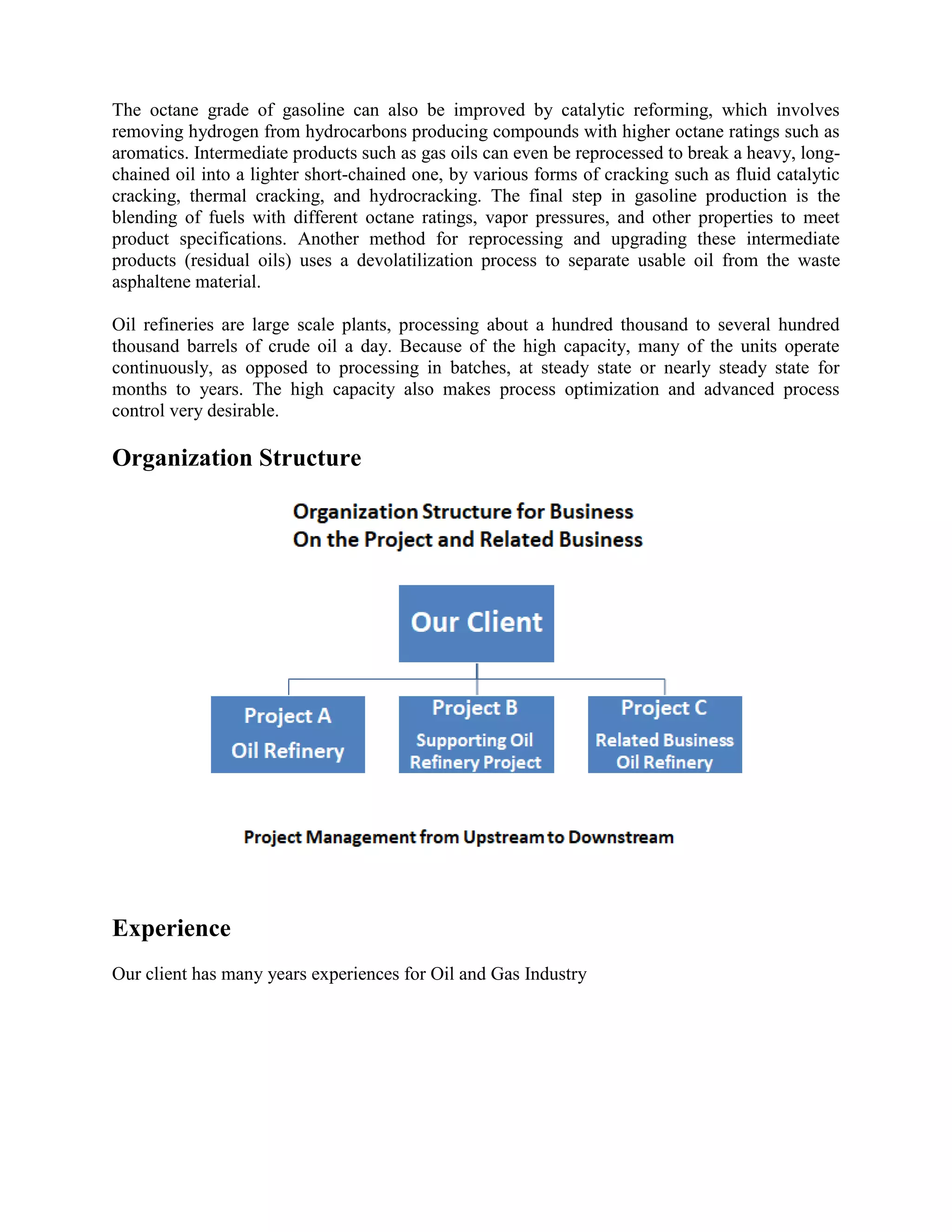 The octane grade of gasoline can also be improved by catalytic reforming, which involves
removing hydrogen from hydrocarbons producing compounds with higher octane ratings such as
aromatics. Intermediate products such as gas oils can even be reprocessed to break a heavy, long-
chained oil into a lighter short-chained one, by various forms of cracking such as fluid catalytic
cracking, thermal cracking, and hydrocracking. The final step in gasoline production is the
blending of fuels with different octane ratings, vapor pressures, and other properties to meet
product specifications. Another method for reprocessing and upgrading these intermediate
products (residual oils) uses a devolatilization process to separate usable oil from the waste
asphaltene material.
Oil refineries are large scale plants, processing about a hundred thousand to several hundred
thousand barrels of crude oil a day. Because of the high capacity, many of the units operate
continuously, as opposed to processing in batches, at steady state or nearly steady state for
months to years. The high capacity also makes process optimization and advanced process
control very desirable.
Organization Structure
Experience
Our client has many years experiences for Oil and Gas Industry
 