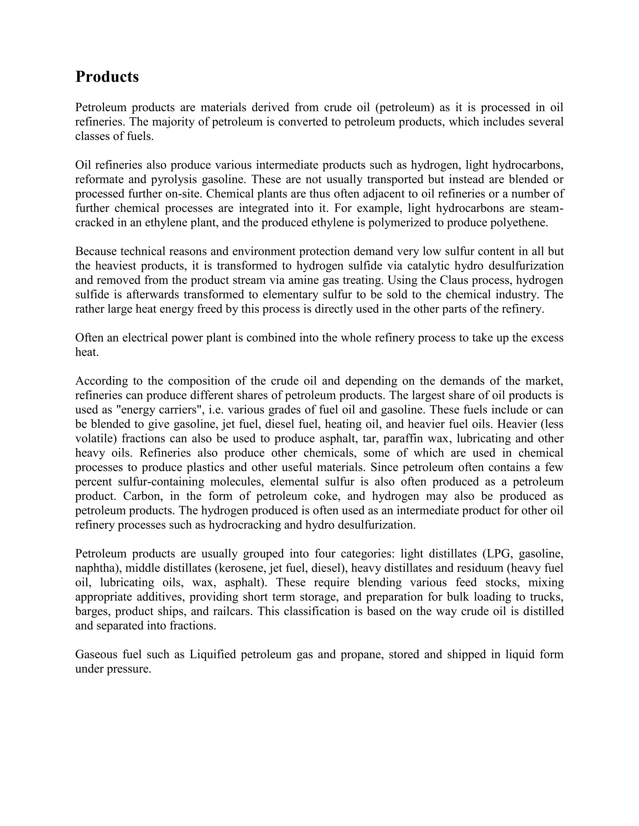 Products
Petroleum products are materials derived from crude oil (petroleum) as it is processed in oil
refineries. The majority of petroleum is converted to petroleum products, which includes several
classes of fuels.
Oil refineries also produce various intermediate products such as hydrogen, light hydrocarbons,
reformate and pyrolysis gasoline. These are not usually transported but instead are blended or
processed further on-site. Chemical plants are thus often adjacent to oil refineries or a number of
further chemical processes are integrated into it. For example, light hydrocarbons are steam-
cracked in an ethylene plant, and the produced ethylene is polymerized to produce polyethene.
Because technical reasons and environment protection demand very low sulfur content in all but
the heaviest products, it is transformed to hydrogen sulfide via catalytic hydro desulfurization
and removed from the product stream via amine gas treating. Using the Claus process, hydrogen
sulfide is afterwards transformed to elementary sulfur to be sold to the chemical industry. The
rather large heat energy freed by this process is directly used in the other parts of the refinery.
Often an electrical power plant is combined into the whole refinery process to take up the excess
heat.
According to the composition of the crude oil and depending on the demands of the market,
refineries can produce different shares of petroleum products. The largest share of oil products is
used as "energy carriers", i.e. various grades of fuel oil and gasoline. These fuels include or can
be blended to give gasoline, jet fuel, diesel fuel, heating oil, and heavier fuel oils. Heavier (less
volatile) fractions can also be used to produce asphalt, tar, paraffin wax, lubricating and other
heavy oils. Refineries also produce other chemicals, some of which are used in chemical
processes to produce plastics and other useful materials. Since petroleum often contains a few
percent sulfur-containing molecules, elemental sulfur is also often produced as a petroleum
product. Carbon, in the form of petroleum coke, and hydrogen may also be produced as
petroleum products. The hydrogen produced is often used as an intermediate product for other oil
refinery processes such as hydrocracking and hydro desulfurization.
Petroleum products are usually grouped into four categories: light distillates (LPG, gasoline,
naphtha), middle distillates (kerosene, jet fuel, diesel), heavy distillates and residuum (heavy fuel
oil, lubricating oils, wax, asphalt). These require blending various feed stocks, mixing
appropriate additives, providing short term storage, and preparation for bulk loading to trucks,
barges, product ships, and railcars. This classification is based on the way crude oil is distilled
and separated into fractions.
Gaseous fuel such as Liquified petroleum gas and propane, stored and shipped in liquid form
under pressure.
 