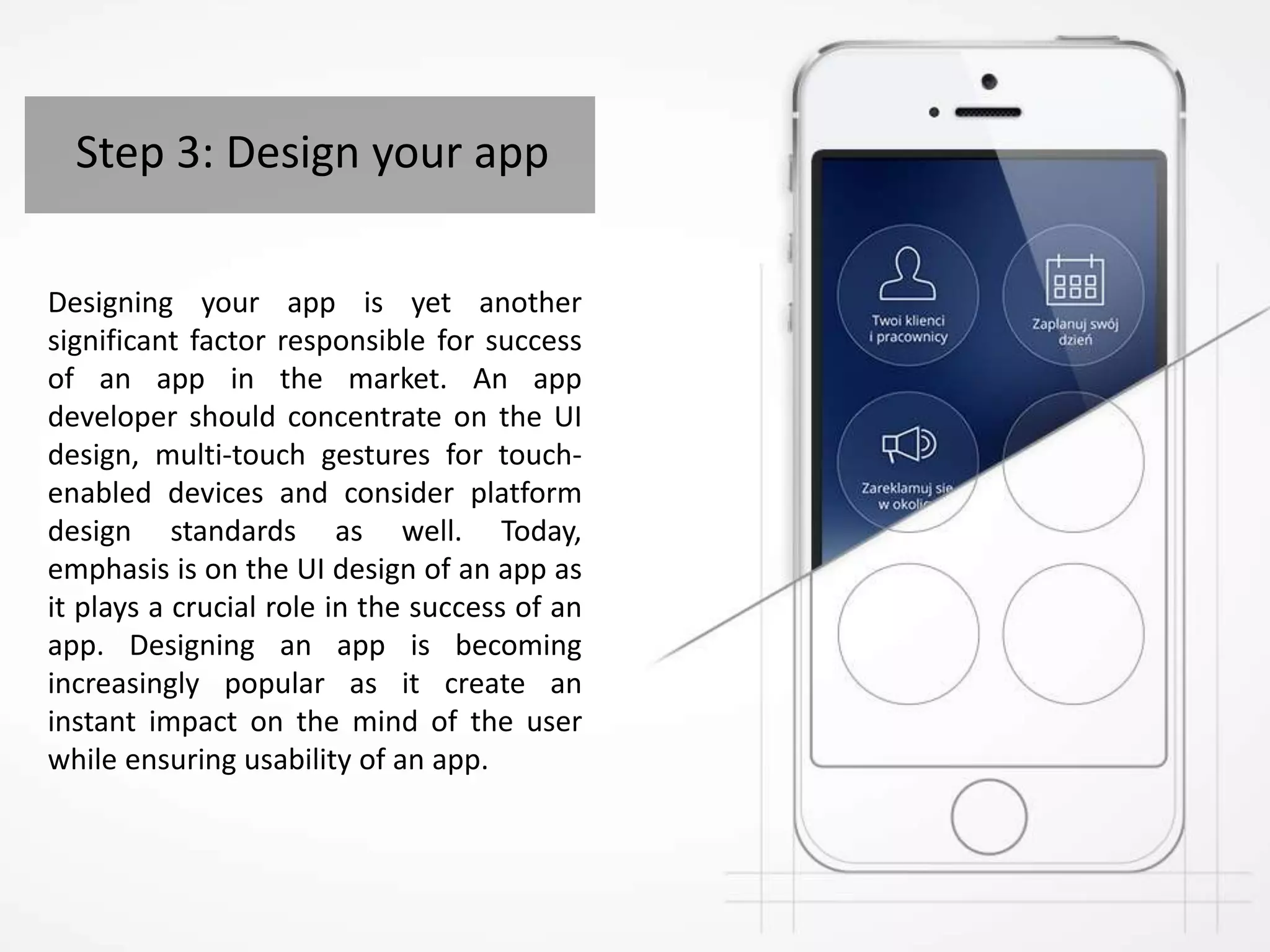Step 3: Design your app
Designing your app is yet another
significant factor responsible for success
of an app in the market. An app
developer should concentrate on the UI
design, multi-touch gestures for touch-
enabled devices and consider platform
design standards as well. Today,
emphasis is on the UI design of an app as
it plays a crucial role in the success of an
app. Designing an app is becoming
increasingly popular as it create an
instant impact on the mind of the user
while ensuring usability of an app.
 