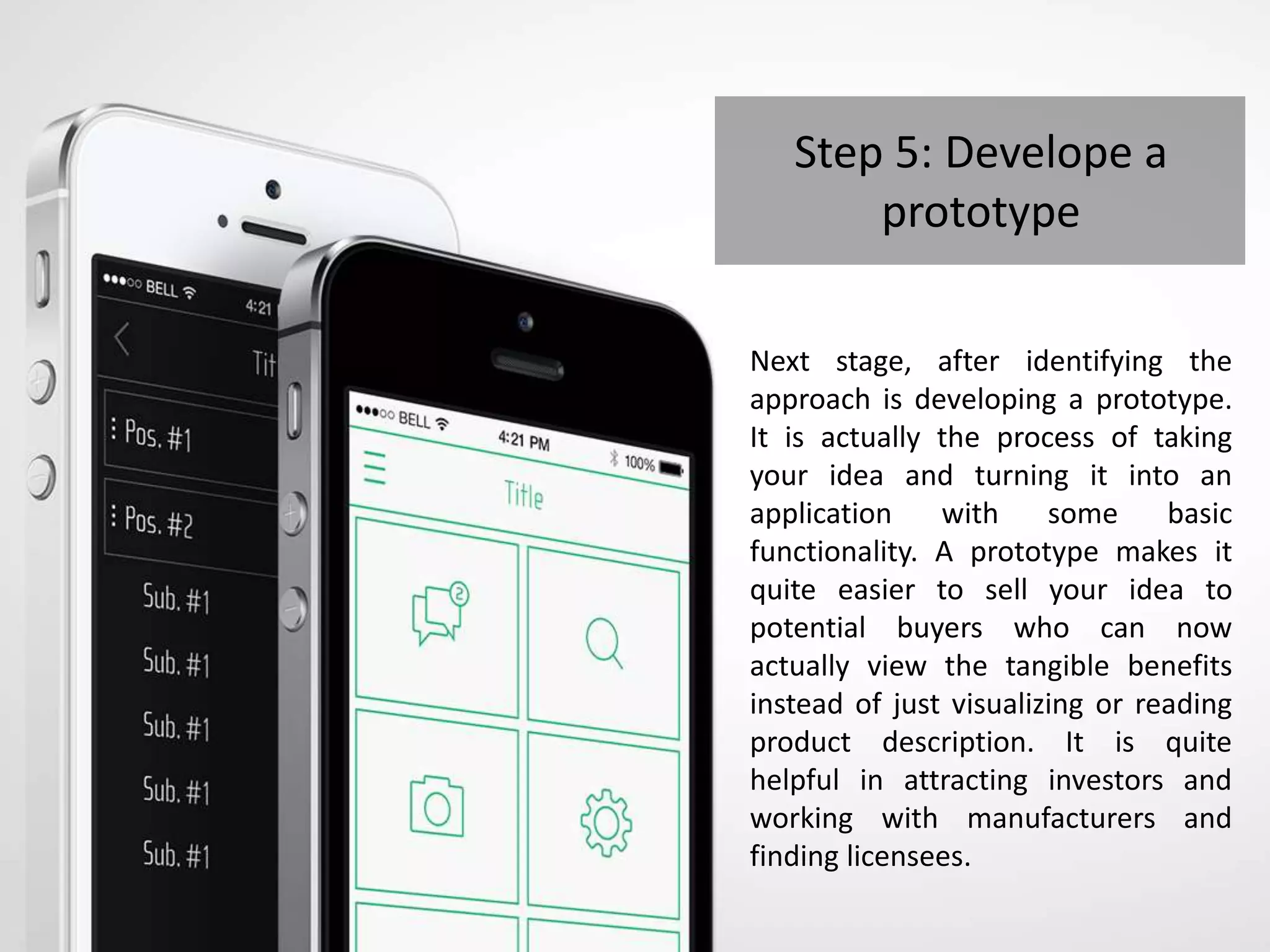 Step 5: Develope a
prototype
Next stage, after identifying the
approach is developing a prototype.
It is actually the process of taking
your idea and turning it into an
application with some basic
functionality. A prototype makes it
quite easier to sell your idea to
potential buyers who can now
actually view the tangible benefits
instead of just visualizing or reading
product description. It is quite
helpful in attracting investors and
working with manufacturers and
finding licensees.
 