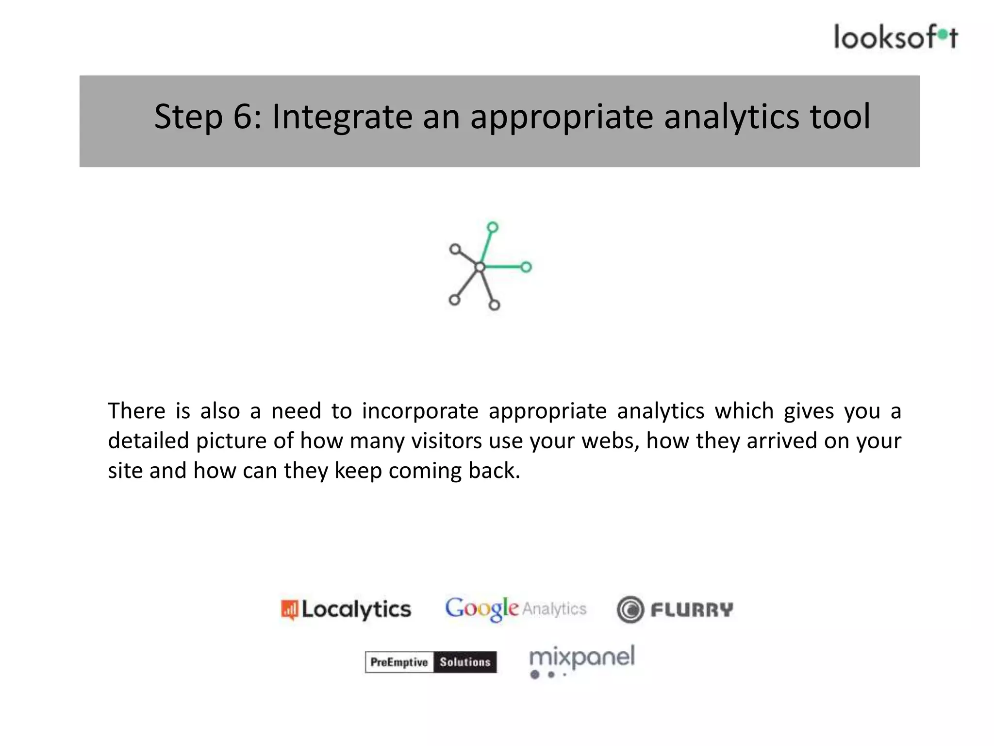Step 6: Integrate an appropriate analytics tool
There is also a need to incorporate appropriate analytics which gives you a
detailed picture of how many visitors use your webs, how they arrived on your
site and how can they keep coming back.
 