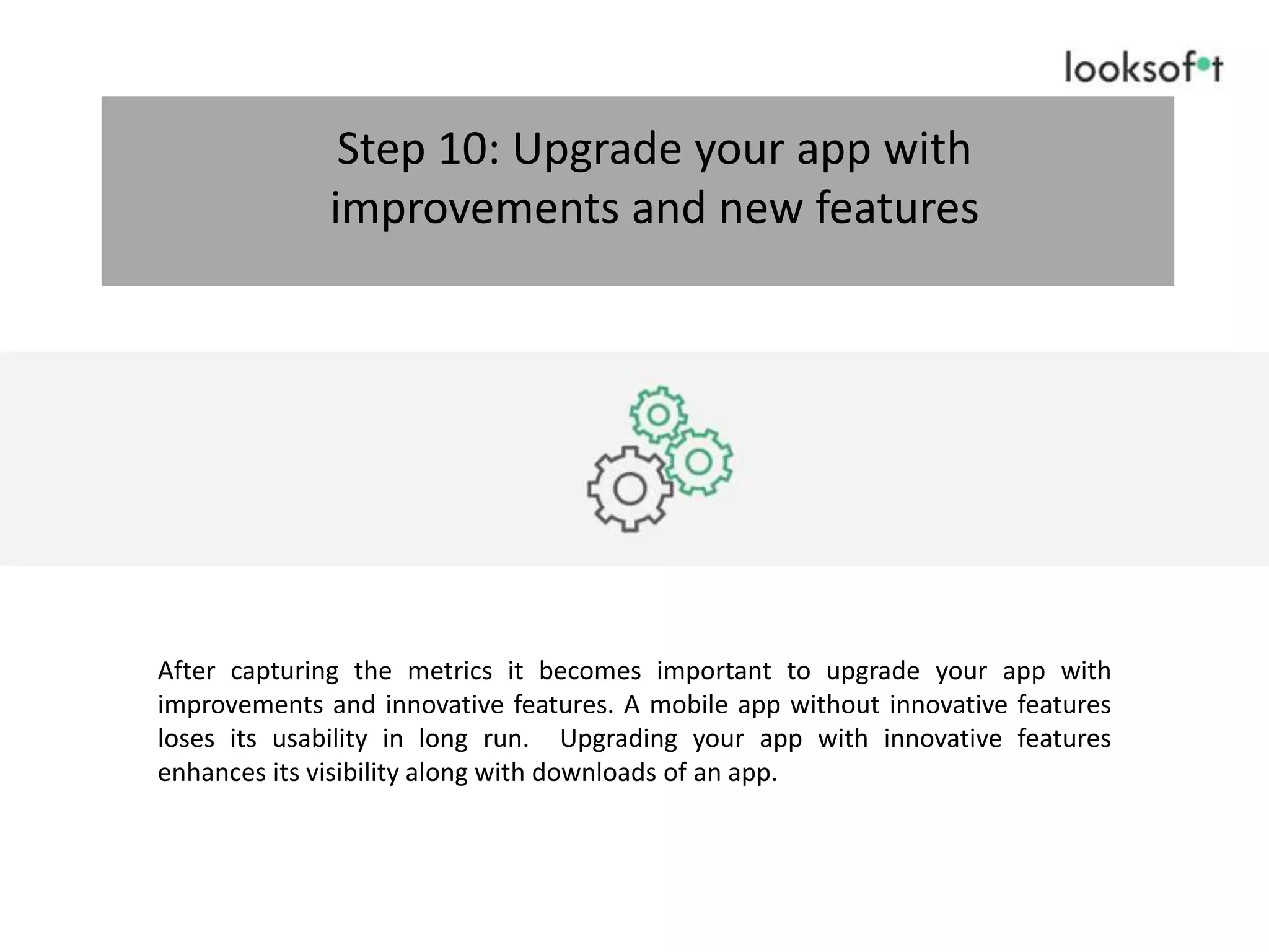 After capturing the metrics it becomes important to upgrade your app with
improvements and innovative features. A mobile app without innovative features
loses its usability in long run. Upgrading your app with innovative features
enhances its visibility along with downloads of an app.
Step 10: Upgrade your app with
improvements and new features
 