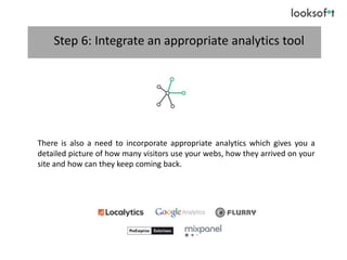 Step 6: Integrate an appropriate analytics tool
There is also a need to incorporate appropriate analytics which gives you a
detailed picture of how many visitors use your webs, how they arrived on your
site and how can they keep coming back.
 