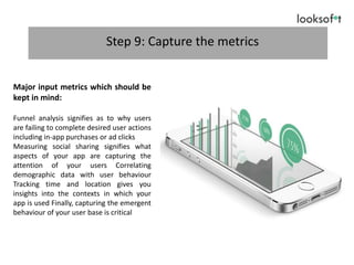 Step 9: Capture the metrics
Major input metrics which should be
kept in mind:
Funnel analysis signifies as to why users
are failing to complete desired user actions
including in-app purchases or ad clicks
Measuring social sharing signifies what
aspects of your app are capturing the
attention of your users Correlating
demographic data with user behaviour
Tracking time and location gives you
insights into the contexts in which your
app is used Finally, capturing the emergent
behaviour of your user base is critical
 
