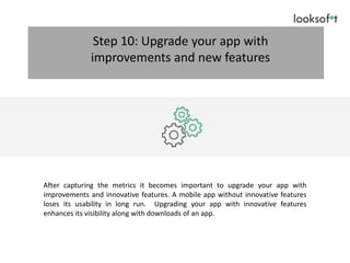 After capturing the metrics it becomes important to upgrade your app with
improvements and innovative features. A mobile app without innovative features
loses its usability in long run. Upgrading your app with innovative features
enhances its visibility along with downloads of an app.
Step 10: Upgrade your app with
improvements and new features
 