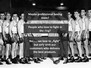 Maybe professional boxing
team?
People who love to fight in
the ring?
No…… we love to „fight”
but only with our
customers who delivery
the best products.
 