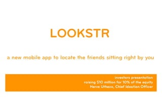 LOOKSTR
a new mobile app to locate the friends sitting right by you
investors presentation
raising $10 million for 10% of the equity
Herve Utheza, Chief Ideation Officer
 