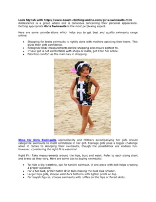 Look Stylish with Fashionable Girl’s Swimsuits

Adolescence is a group where one is conscious concerning their personal appearance.
Getting appropriate Girls Swimsuits is the most perplexing aspect.

Here are some considerations which helps you to get best and quality swimsuits range
online:

       Shopping for teens swimsuits is rightly done with mothers assisting their teens. This
       gives their girls confidence.
       Recognize body measurements before shopping and ensure perfect fit.
       If your girl is not comfortable with shops or malls, get it for her online.
       Prioritize comfort as the main key in shopping.




Shop for Girls Swimsuits appropriately and Mothers accompanying her girls should
categorize swimsuits to instill confidence in her girl. Teenage girls pose a bigger challenge
when it comes to shopping their swimsuits, though the possibilities are endless fun.
However, considering the right fit is essential.

Right Fit- Take measurements around the hips, bust and waist. Refer to each sizing chart
and brand as they vary. Here are some tips to buying swimsuits:

       To hide a big waistline, opt for tankini swimsuit. A one piece with belt helps creating
       a proper waistline.
       For a full bust, prefer halter style tops making the bust look smaller.
       Larger hips girls, choose solid dark bottoms with lighter prints on top.
       For boyish figures, choose swimsuits with ruffles on the hips or flared skirts.
 