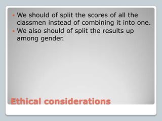 Ethical considerationsWe should of split the scores of all the classmen instead of combining it into one.We also should of split the results up among gender.