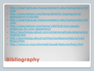 Bibliographyhttp://clearinghouse.missouriwestern.edu/manuscripts/197.phphttp://www.helium.com/items/954676-importance-of-appearance-in-societyhttp://clearinghouse.missouriwestern.edu/manuscripts/197.phphttp://www.helium.com/items/1407018-how-people-judge-you-by-your-appearancehttp://psychology.about.com/od/personalitydevelopment/a/bigfive.htmhttp://psychology.about/od/theoriesofpersonliaty/a/trait-theory/htmhttp://www.iyi.org/volumes6/issue6/features/feng.html