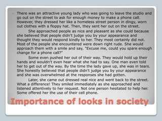 Importance of looks in societyThere was an attractive young lady who was going to leave the studio and go out on the street to ask for enough money to make a phone call. However, they dressed her like a homeless street person in dingy, worn out clothes with a floppy hat. Then, they sent her out on the street.		She approached people as nice and pleasant as she could because she believed that people didn't judge you by your appearance and thought they would respond kindly to her. They most certainly did not. Most of the people she encountered were down right rude. She would approach them with a smile and say, "Excuse me, could you spare enough change for a phone call?"		Some even pushed her out of their way. They would hold up their hands and wouldn't even hear what she had to say. One man even told her to get out of the way. By the time the lady gave up, she was in tears. She honestly believed that people didn't judge you by your appearance and she was overwhelmed at the responses she had gotten.		Later, she came out dressed real nice and went back to the street. What a difference! They smiled immediately as she approached and listened attentively to her request. Not one person hesitated to help her. Some offered her the use of their cell phone.