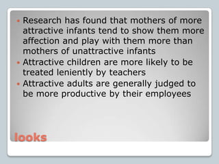 looksResearch has found that mothers of more attractive infants tend to show them more affection and play with them more than mothers of unattractive infantsAttractive children are more likely to be treated leniently by teachersAttractive adults are generally judged to be more productive by their employees