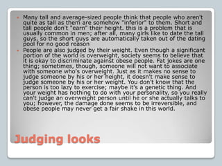 Judging looksMany tall and average-sized people think that people who aren't quite as tall as them are somehow "inferior" to them. Short and tall people don't "earn" their height. this is a problem that is usually common in men; after all, many girls like to date the tall guys, so the short guys are automatically taken out of the dating pool for no good reasonPeople are also judged by their weight. Even though a significant portion of the world is overweight, society seems to believe that it is okay to discriminate against obese people. Fat jokes are one thing; sometimes, though, someone will not want to associate with someone who's overweight. Just as it makes no sense to judge someone by his or her height, it doesn't make sense to judge someone by his or her weight. You don't know that the person is too lazy to exercise; maybe it's a genetic thing. And your weight has nothing to do with your personality, so you really can't judge an overweight person until he or she actually talks to you; however, the damage done seems to be irreversible, and obese people may never get a fair shake in this world.