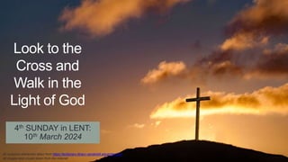 4th SUNDAY in LENT:
10th March 2024
Look to the
Cross and
Walk in the
Light of God
All scripture references taken from https://lectionary.library.vanderbilt.edu/index.php
All images and visuals taken from the Internet
 