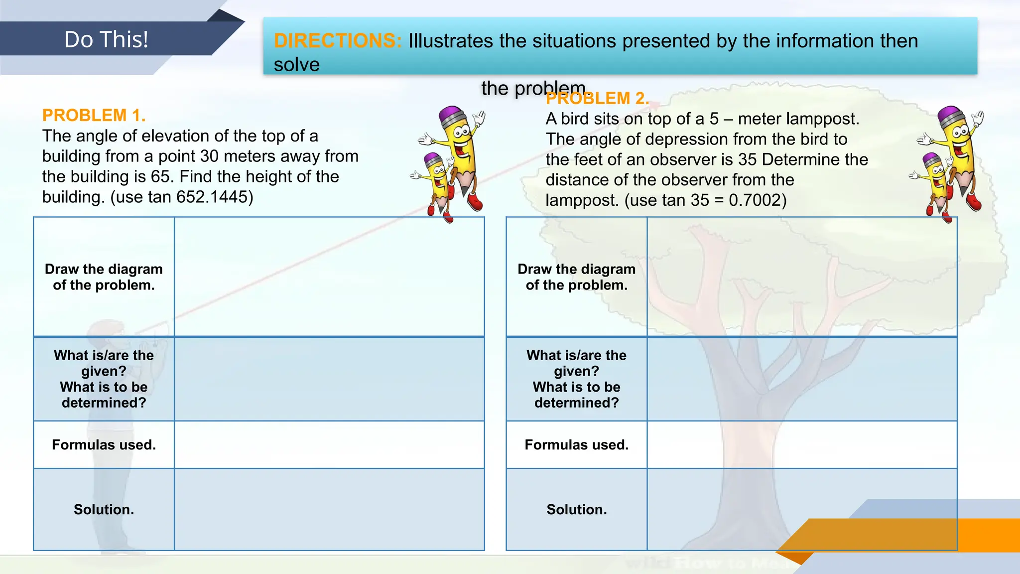 Do This! DIRECTIONS: Illustrates the situations presented by the information then
solve
the problem.
PROBLEM 1.
The angle of elevation of the top of a
building from a point 30 meters away from
the building is 65. Find the height of the
building. (use tan 652.1445)
PROBLEM 2.
A bird sits on top of a 5 – meter lamppost.
The angle of depression from the bird to
the feet of an observer is 35 Determine the
distance of the observer from the
lamppost. (use tan 35 = 0.7002)
Draw the diagram
of the problem.
What is/are the
given?
What is to be
determined?
Formulas used.
Solution.
Draw the diagram
of the problem.
What is/are the
given?
What is to be
determined?
Formulas used.
Solution.
 