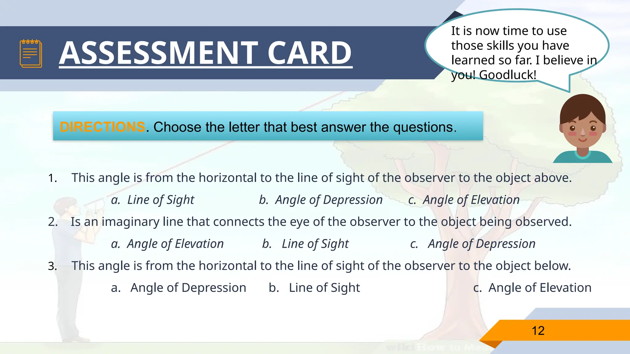 12
ASSESSMENT CARD
DIRECTIONS. Choose the letter that best answer the questions.
1. This angle is from the horizontal to the line of sight of the observer to the object above.
a. Line of Sight b. Angle of Depression c. Angle of Elevation
2. Is an imaginary line that connects the eye of the observer to the object being observed.
a. Angle of Elevation b. Line of Sight c. Angle of Depression
3. This angle is from the horizontal to the line of sight of the observer to the object below.
a. Angle of Depression b. Line of Sight c. Angle of Elevation
It is now time to use
those skills you have
learned so far. I believe in
you! Goodluck!
 