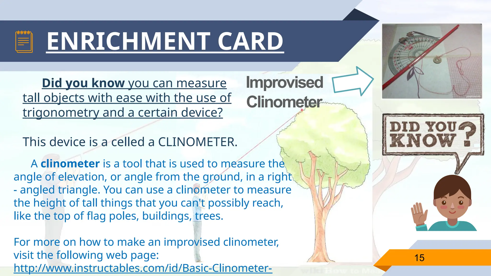 ENRICHMENT CARD
A clinometer is a tool that is used to measure the
angle of elevation, or angle from the ground, in a right
- angled triangle. You can use a clinometer to measure
the height of tall things that you can't possibly reach,
like the top of flag poles, buildings, trees.
For more on how to make an improvised clinometer,
visit the following web page:
http://www.instructables.com/id/Basic-Clinometer-
15
Improvised
Clinometer
Did you know you can measure
tall objects with ease with the use of
trigonometry and a certain device?
This device is a celled a CLINOMETER.
 