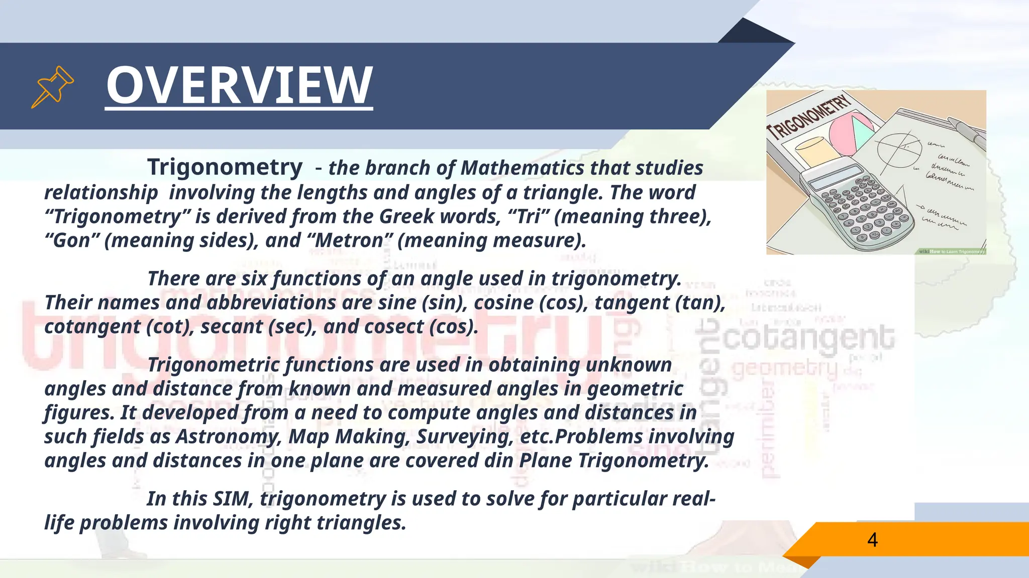 4
OVERVIEW
Trigonometry - the branch of Mathematics that studies
relationship involving the lengths and angles of a triangle. The word
“Trigonometry” is derived from the Greek words, “Tri” (meaning three),
“Gon” (meaning sides), and “Metron” (meaning measure).
There are six functions of an angle used in trigonometry.
Their names and abbreviations are sine (sin), cosine (cos), tangent (tan),
cotangent (cot), secant (sec), and cosect (cos).
Trigonometric functions are used in obtaining unknown
angles and distance from known and measured angles in geometric
figures. It developed from a need to compute angles and distances in
such fields as Astronomy, Map Making, Surveying, etc.Problems involving
angles and distances in one plane are covered din Plane Trigonometry.
In this SIM, trigonometry is used to solve for particular real-
life problems involving right triangles.
 