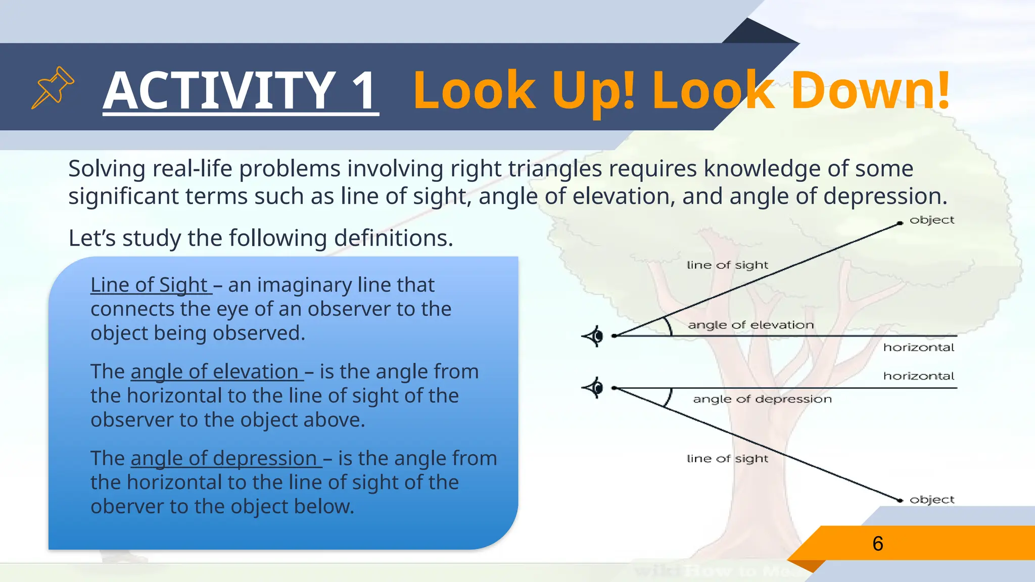 ACTIVITY 1
Solving real-life problems involving right triangles requires knowledge of some
significant terms such as line of sight, angle of elevation, and angle of depression.
Let’s study the following definitions.
6
Line of Sight – an imaginary line that
connects the eye of an observer to the
object being observed.
The angle of elevation – is the angle from
the horizontal to the line of sight of the
observer to the object above.
The angle of depression – is the angle from
the horizontal to the line of sight of the
oberver to the object below.
Look Up! Look Down!
 
