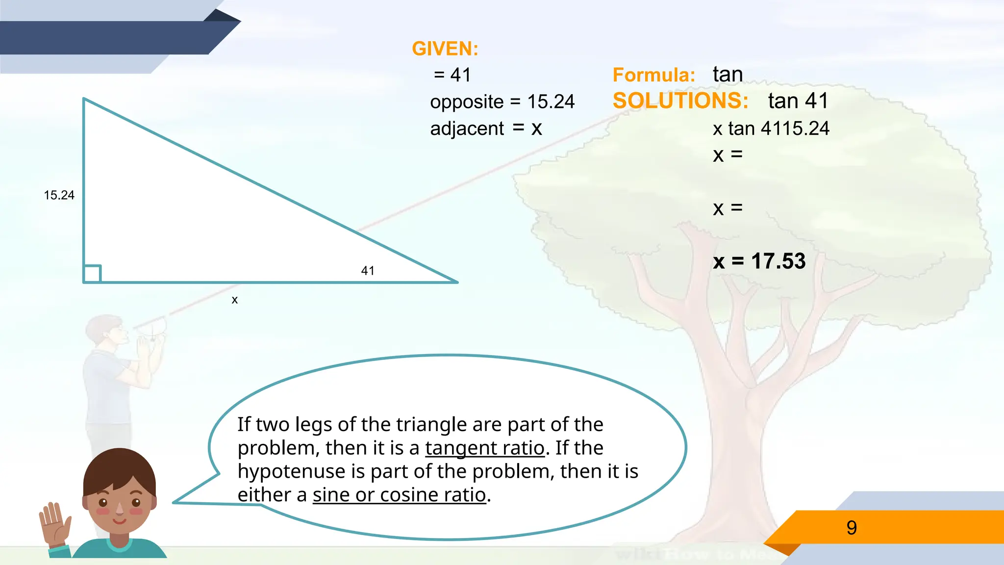9
15.24
41
x
GIVEN:
= 41 Formula: tan
opposite = 15.24 SOLUTIONS: tan 41
adjacent = x x tan 4115.24
x =
x =
x = 17.53
If two legs of the triangle are part of the
problem, then it is a tangent ratio. If the
hypotenuse is part of the problem, then it is
either a sine or cosine ratio.
 