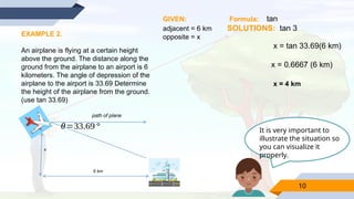 10
EXAMPLE 2.
An airplane is flying at a certain height
above the ground. The distance along the
ground from the airplane to an airport is 6
kilometers. The angle of depression of the
airplane to the airport is 33.69 Determine
the height of the airplane from the ground.
(use tan 33.69)
x
6 km
path of plane
θ=33.69°
GIVEN: Formula: tan
adjacent = 6 km SOLUTIONS: tan 3
opposite = x
x = tan 33.69(6 km)
x = 0.6667 (6 km)
x = 4 km
It is very important to
illustrate the situation so
you can visualize it
properly.
 