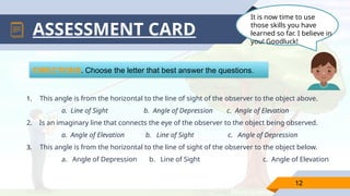 12
ASSESSMENT CARD
DIRECTIONS. Choose the letter that best answer the questions.
1. This angle is from the horizontal to the line of sight of the observer to the object above.
a. Line of Sight b. Angle of Depression c. Angle of Elevation
2. Is an imaginary line that connects the eye of the observer to the object being observed.
a. Angle of Elevation b. Line of Sight c. Angle of Depression
3. This angle is from the horizontal to the line of sight of the observer to the object below.
a. Angle of Depression b. Line of Sight c. Angle of Elevation
It is now time to use
those skills you have
learned so far. I believe in
you! Goodluck!
 
