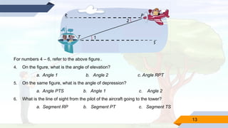 13
For numbers 4 – 6, refer to the above figure..
4. On the figure, what is the angle of elevation?
a. Angle 1 b. Angle 2 c. Angle RPT
5. On the same figure, what is the angle of depression?
a. Angle PTS b. Angle 1 c. Angle 2
6. What is the line of sight from the pilot of the aircraft going to the tower?
a. Segment RP b. Segment PT c. Segment TS
 