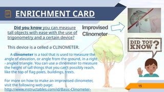 ENRICHMENT CARD
A clinometer is a tool that is used to measure the
angle of elevation, or angle from the ground, in a right
- angled triangle. You can use a clinometer to measure
the height of tall things that you can't possibly reach,
like the top of flag poles, buildings, trees.
For more on how to make an improvised clinometer,
visit the following web page:
http://www.instructables.com/id/Basic-Clinometer-
15
Improvised
Clinometer
Did you know you can measure
tall objects with ease with the use of
trigonometry and a certain device?
This device is a celled a CLINOMETER.
 