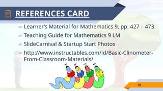 ▰ Learner’s Material for Mathematics 9, pp. 427 – 473.
▰ Teaching Guide for Mathematics 9 LM
▰ SlideCarnival & Startup Start Photos
▰ http://www.instructables.com/id/Basic-Clinometer-
From-Classroom-Materials/
16
REFERENCES CARD
 