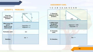 18
ASSESSMENT CARD.
ACTIVITY 2. PROBLEM 2.
Draw the
diagram of the
problem.
What is/are the
given?
What is to be
determined?
Opposite = 5
Adjacent = x
Formulas used. tan
Solution.
tan =
1. C 2. B 3. A 4. A 5. C 6. B
7. Draw the
diagram of the
problem.
8. What is/are
the given?
What is to be
determined?
Adjacent = 400
Opposite = x
9. Formulas
used.
10. Solution.
tan =
x
x
5
5
35°
46
400
x
 