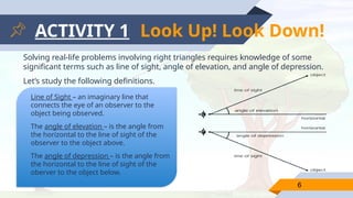 ACTIVITY 1
Solving real-life problems involving right triangles requires knowledge of some
significant terms such as line of sight, angle of elevation, and angle of depression.
Let’s study the following definitions.
6
Line of Sight – an imaginary line that
connects the eye of an observer to the
object being observed.
The angle of elevation – is the angle from
the horizontal to the line of sight of the
observer to the object above.
The angle of depression – is the angle from
the horizontal to the line of sight of the
oberver to the object below.
Look Up! Look Down!
 
