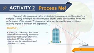 10
ACTIVITY 2 Process Me!
The study of trigonometric ratios originated from geometric problems involving
triangles. Solving a trriangle means finding the lengths of the sides and the measures
of the angles of the triangle. Trigonometric ratios may be used to solve problems
involving angles of elevation and depression.
EXAMPLE 1.
A building is 15.24 m high. At a certain
distance from the building, an observer
determines that the angle of elevation
to the top is 41°. How far is the
observer from the base of the tower?
(use tan 41° = 0.8693)
15.24
Observer’s eye
𝜃 = 41°
 