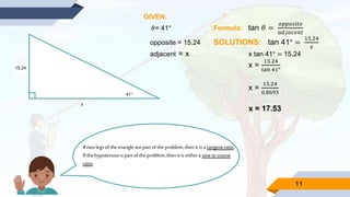 11
15.24
41°
x
GIVEN:
𝜃= 41° Formula: tan 𝜃 =
𝑜𝑝𝑝𝑜𝑠𝑖𝑡𝑒
𝑎𝑑𝑗𝑎𝑐𝑒𝑛𝑡
opposite = 15.24 SOLUTIONS: tan 41° =
15.24
𝑥
adjacent = x x tan 41° = 15.24
x =
15.24
tan 41°
x =
15.24
0.8693
x = 17.53
Iftwolegsofthetrianglearepartoftheproblem,thenitisa tangentratio.
Ifthehypotenuseispartoftheproblem,thenitiseithera sineorcosine
ratio.
 