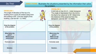 Do This! DIRECTIONS: Illustrates the situations presented by the information then solve
the problem.
PROBLEM 1.
The angle of elevation of the top of a
building from a point 30 meters away from
the building is 65°. Find the height of the
building. (use tan 65° =2.1445)
PROBLEM 2.
A bird sits on top of a 5 – meter lamppost.
The angle of depression from the bird to
the feet of an observer is 35°. Determine
the distance of the observer from the
lamppost. (use tan 35° = 0.7002)
Draw the diagram
of the problem.
What is/are the
given?
What is to be
determined?
Formulas used.
Solution.
Draw the diagram
of the problem.
What is/are the
given?
What is to be
determined?
Formulas used.
Solution.
 
