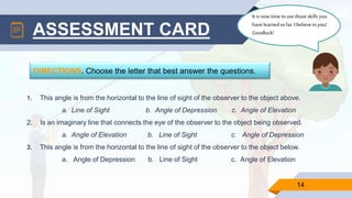 14
ASSESSMENT CARD
DIRECTIONS. Choose the letter that best answer the questions.
1. This angle is from the horizontal to the line of sight of the observer to the object above.
a. Line of Sight b. Angle of Depression c. Angle of Elevation
2. Is an imaginary line that connects the eye of the observer to the object being observed.
a. Angle of Elevation b. Line of Sight c. Angle of Depression
3. This angle is from the horizontal to the line of sight of the observer to the object below.
a. Angle of Depression b. Line of Sight c. Angle of Elevation
Itisnowtimetouse thoseskillsyou
havelearnedsofar.I believein you!
Goodluck!
 