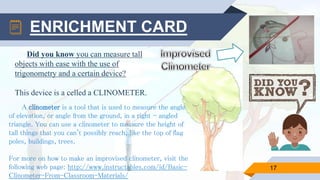 ENRICHMENT CARD
A clinometer is a tool that is used to measure the angle
of elevation, or angle from the ground, in a right - angled
triangle. You can use a clinometer to measure the height of
tall things that you can't possibly reach, like the top of flag
poles, buildings, trees.
For more on how to make an improvised clinometer, visit the
following web page: http://www.instructables.com/id/Basic-
Clinometer-From-Classroom-Materials/
17
Did you know you can measure tall
objects with ease with the use of
trigonometry and a certain device?
This device is a celled a CLINOMETER.
 