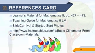 ▰Learner’s Material for Mathematics 9, pp. 427 – 473.
▰Teaching Guide for Mathematics 9 LM
▰SlideCarnival & Startup Start Photos
▰http://www.instructables.com/id/Basic-Clinometer-From-
Classroom-Materials/
18
REFERENCES CARD
 