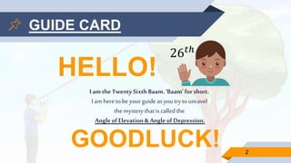 HELLO!
Iamthe TwentySixth Baam.‘Baam’for short.
I am heretobeyourguide asyoutrytounravel
the mysterythatis called the
AngleofElevation&Angleof Depression.
2
GOODLUCK!
26 𝑡ℎ
GUIDE CARD
 