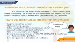 3
A few reminders…
PURPOSE OF THIS STRATEGIC INTERVENTION MATERIAL (SIM)
This learning package is intended to supplement your classroom learning while
working independently . The activities and exercises will widen your understanding of the
different concepts (of angles of elevation and angles of depression) you should learn.
HOW TO USE THIS STRATEGIC INTERVENTION MATERIAL (SIM)
• Keep this material neat and clean.
• Thoroughly read every page.
• Follow carefully all instructions indicated in every activity.
• Answer all questions independently and honestly.
• Write all your answers on a sheet of paper.
• Be sure to compare your answers to the KEY TO CORRECTIONS only after you
have answered the given tasks.
• If you have questions or clarifications, ask your teacher.
Havea good time
learning!
 