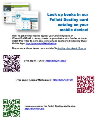 Look up books in our
                                  Follett Destiny card
                                      catalog on your
                                       mobile device!
Want to get the free mobile app for your Android phone or
iPhone/iPod/iPad? Look up books on your device at school or at home!
Watch this video to learn how to install and configure the Destiny Quest
Mobile App - http://youtu.be/eZlXmRy46sw

The server address to use once installed is destiny.cherokee.k12.ga.us.




           Free app in iTunes: http://bit.ly/A4aooM




    Free app in Android Marketplace: http://bit.ly/wdivSH




            Learn more about the Follett Destiny Mobile App:
            http://bit.ly/wxGd2j
 