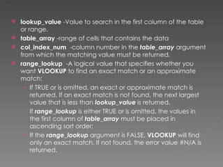  lookup_value -Value to search in the first column of the table
  or range.
 table_array -range of cells that contains the data
 col_index_num  -column number in the table_array argument
  from which the matching value must be returned.
 range_lookup  -A logical value that specifies whether you
  want VLOOKUP to find an exact match or an approximate
  match:
   › If TRUE or is omitted, an exact or approximate match is
      returned. If an exact match is not found, the next largest
      value that is less than lookup_value is returned.
   › If range_lookup is either TRUE or is omitted, the values in
      the first column of table_array must be placed in
      ascending sort order;
   › If the range_lookup argument is FALSE, VLOOKUP will find
      only an exact match. If not found, the error value #N/A is
      returned.
 