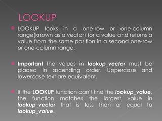    LOOKUP looks in a one-row or one-column
    range(known as a vector) for a value and returns a
    value from the same position in a second one-row
    or one-column range.

   Important  The values in lookup_vector must be
    placed in ascending order. Uppercase and
    lowercase text are equivalent.

   If the LOOKUP function can't find the lookup_value,
    the function matches the largest value in
    lookup_vector that is less than or equal to
    lookup_value.
 