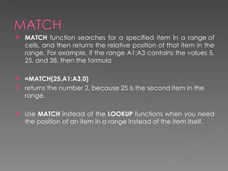    MATCH function searches for a specified item in a range of
    cells, and then returns the relative position of that item in the
    range. For example, if the range A1:A3 contains the values 5,
    25, and 38, then the formula

 =MATCH(25,A1:A3,0)
 returns the number 2, because 25 is the second item in the
  range.

   Use MATCH instead of the LOOKUP functions when you need
    the position of an item in a range instead of the item itself.
 