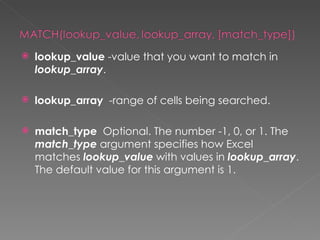    lookup_value -value that you want to match in
    lookup_array.

   lookup_array  -range of cells being searched.

   match_type  Optional. The number -1, 0, or 1. The
    match_type argument specifies how Excel
    matches lookup_value with values in lookup_array.
    The default value for this argument is 1.
 
