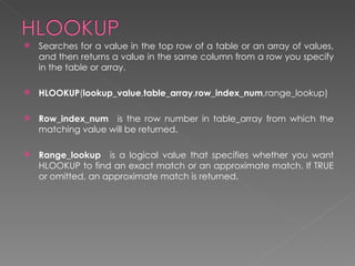    Searches for a value in the top row of a table or an array of values,
    and then returns a value in the same column from a row you specify
    in the table or array.

   HLOOKUP(lookup_value,table_array,row_index_num,range_lookup)

   Row_index_num   is the row number in table_array from which the
    matching value will be returned.

   Range_lookup   is a logical value that specifies whether you want
    HLOOKUP to find an exact match or an approximate match. If TRUE
    or omitted, an approximate match is returned.
 