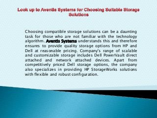 Choosing compatible storage solutions can be a daunting
task for those who are not familiar with the technology
algorithm. Aventis Systems understands this and therefore
ensures to provide quality storage options from HP and
Dell at reasonable pricing. Company's range of scalable
and customizable storage includes Dell PowerVault direct
attached and network attached devices. Apart from
competitively priced Dell storage options, the company
also specializes in providing HP StorageWorks solutions
with flexible and robust configuration.
 