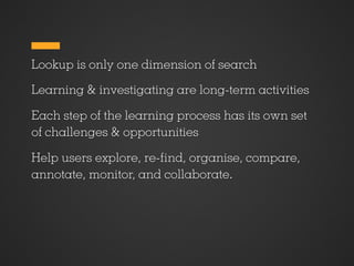 Lookup is only one dimension of search

Learning & investigating are long-term activities

Each step of the learning process has its own set
of challenges & opportunities

Help users explore, re- nd, organise, compare,
annotate, monitor, and collaborate.
 