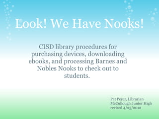 Look! We Have Nooks!
     CISD library procedures for
   purchasing devices, downloading
  ebooks, and processing Barnes and
     Nobles Nooks to check out to
              students.


                             Pat Perez, Librarian
                             McCullough Junior High
                             revised 4/25/2012
 