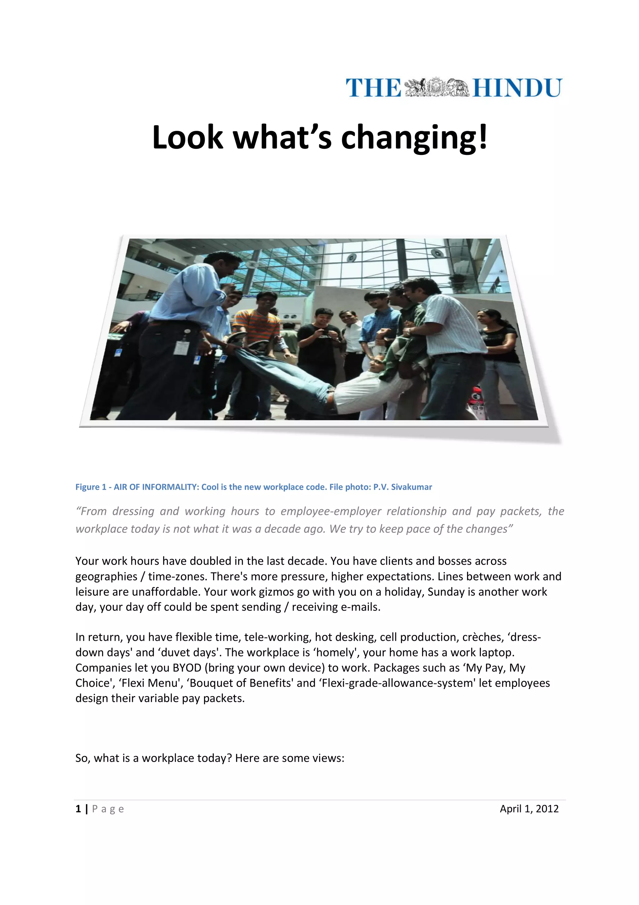 Look what’s changing!




Figure 1 - AIR OF INFORMALITY: Cool is the new workplace code. File photo: P.V. Sivakumar

“From dressing and working hours to employee employer relationship and pay packets, the
 From                                   employee-employer
workplace today is not what it was a decade ago. We try to keep pace of the changes”
                                                                            changes

Your work hours have doubled in the last decade. You have clients and bosses across
geographies / time-zones. There's more pressure, higher expectations. Lines between work and
                    zones.
leisure are unaffordable. Your work gizmos go with you on a holiday, Sunday is another work
         re
day, your day off could be spent sending / receiving e-mails.
                                                     e

In return, you have flexible time, tele working, hot desking, cell production, crèches, ‘dress
                                   tele-working,                                        ‘dress-
down days' and ‘duvet days'. The workplace is ‘homely', your home has a work laptop.
                  duvet
Companies let you BYOD (bring your own device) to work. Packages such as ‘My Pay, My
Choice', ‘Flexi Menu', ‘Bouquet of Benefits' and ‘Flexi
                                                  ‘Flexi-grade-allowance-system' let employees
                                                                         system'
design their variable pay packets.
        heir



So, what is a workplace today? Here are some views:



1|P age                                                                                     April 1, 2012
 